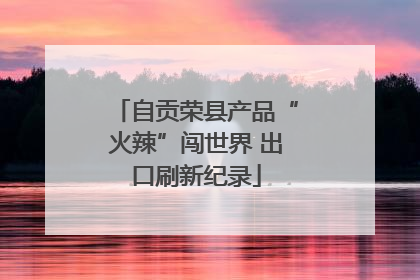 自贡荣县产品“火辣”闯世界 出口刷新纪录