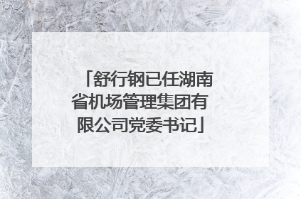 舒行钢已任湖南省机场管理集团有限公司党委书记
