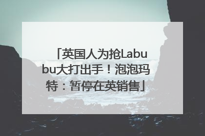 英国人为抢Labubu大打出手！泡泡玛特：暂停在英销售