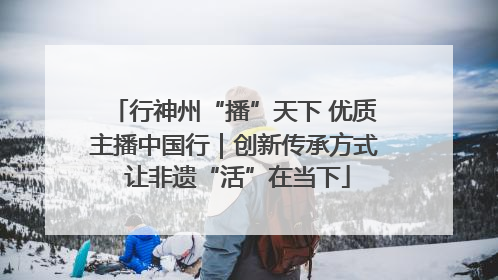 行神州“播”天下 优质主播中国行｜创新传承方式 让非遗“活”在当下