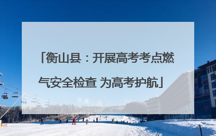 衡山县：开展高考考点燃气安全检查 为高考护航