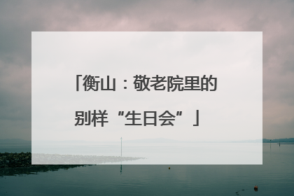 衡山：敬老院里的别样“生日会”