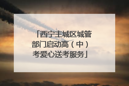 西宁主城区城管部门启动高（中）考爱心送考服务