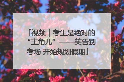视频｜考生是绝对的“主角儿”——笑告别考场 开始规划假期