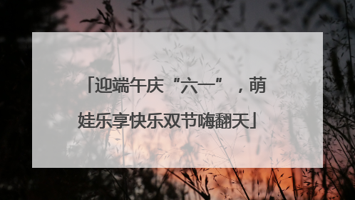 迎端午庆“六一”，萌娃乐享快乐双节嗨翻天