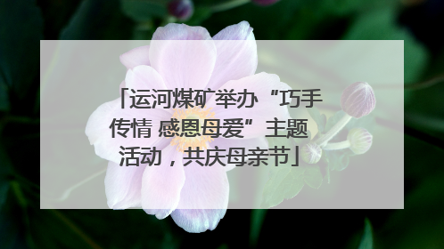 运河煤矿举办“巧手传情 感恩母爱”主题活动，共庆母亲节