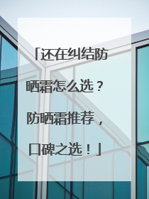 还在纠结防晒霜怎么选？防晒霜推荐，口碑之选！