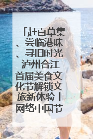 赶百草集、尝临港味、寻旧时光 泸州合江首届美食文化节解锁文旅新体验丨网络中国节·端午