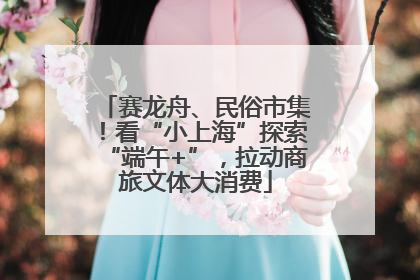 赛龙舟、民俗市集！看“小上海”探索“端午+”，拉动商旅文体大消费