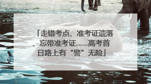 走错考点、准考证遗落、忘带准考证……高考首日路上有“警”无险