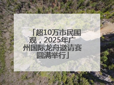 超10万市民围观，2025年广州国际龙舟邀请赛圆满举行