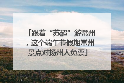 跟着“苏超”游常州，这个端午节假期常州景点对扬州人免票