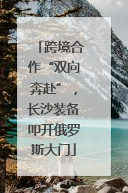 跨境合作“双向奔赴”，长沙装备叩开俄罗斯大门