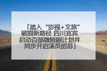 踏入“影视+文旅”破圈新路径 四川宜宾启动百部微短剧计划并同步开启演员招募