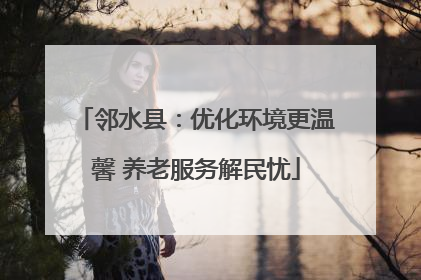邻水县：优化环境更温馨 养老服务解民忧