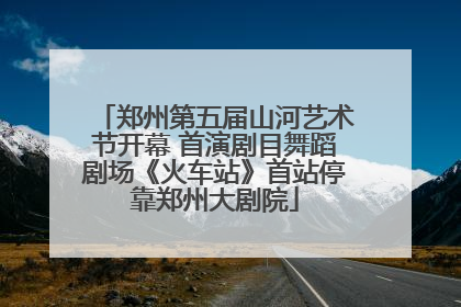 郑州第五届山河艺术节开幕 首演剧目舞蹈剧场《火车站》首站停靠郑州大剧院