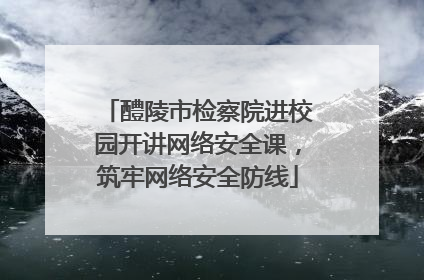 醴陵市检察院进校园开讲网络安全课，筑牢网络安全防线