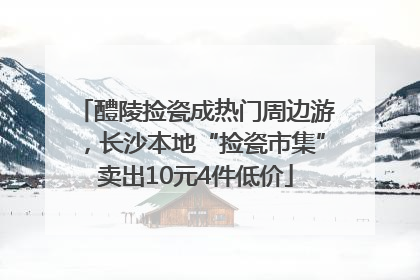 醴陵捡瓷成热门周边游，长沙本地“捡瓷市集”卖出10元4件低价
