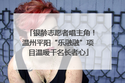 银龄志愿者唱主角！温州平阳“乐融融”项目温暖千名长者心