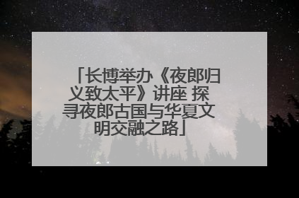 长博举办《夜郎归义致太平》讲座 探寻夜郎古国与华夏文明交融之路