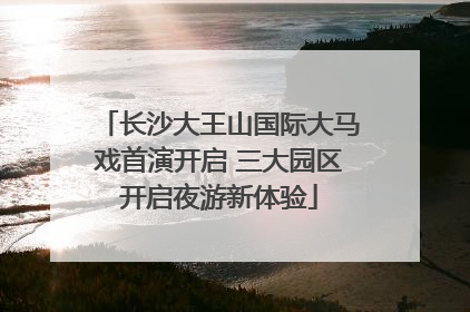 长沙大王山国际大马戏首演开启 三大园区开启夜游新体验