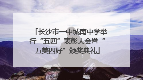 长沙市一中城南中学举行“五四”表彰大会暨“五美四好”颁奖典礼