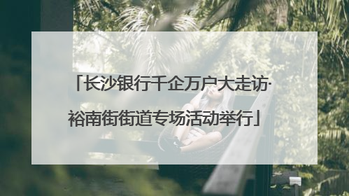 长沙银行千企万户大走访·裕南街街道专场活动举行