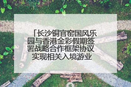 长沙铜官窑国风乐园与香港金彩假期签署战略合作框架协议 实现相关入境游业务增收超亿元