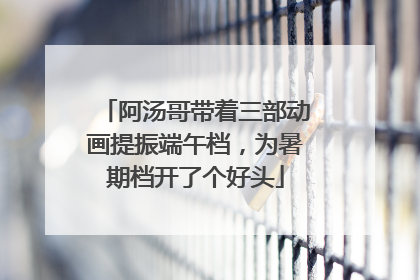 阿汤哥带着三部动画提振端午档，为暑期档开了个好头