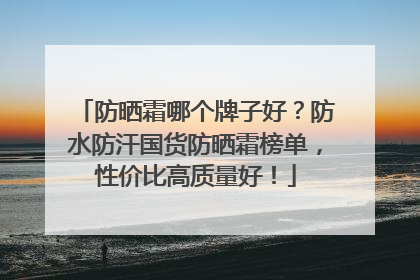 防晒霜哪个牌子好？防水防汗国货防晒霜榜单，性价比高质量好！
