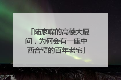 陆家嘴的高楼大厦间，为何会有一座中西合璧的百年老宅