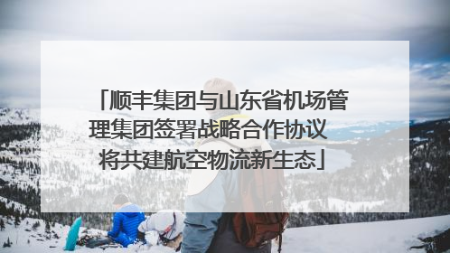 顺丰集团与山东省机场管理集团签署战略合作协议 将共建航空物流新生态