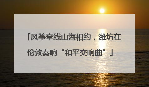 风筝牵线山海相约，潍坊在伦敦奏响“和平交响曲”