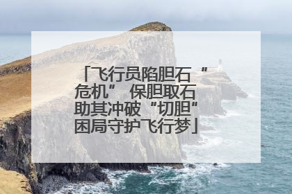 飞行员陷胆石“危机” 保胆取石助其冲破“切胆”困局守护飞行梦