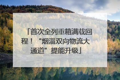 首次全列重箱满载回程！“烟淄双向物流大通道”提能升级