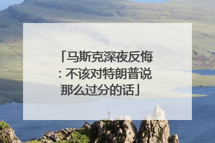 马斯克深夜反悔：不该对特朗普说那么过分的话
