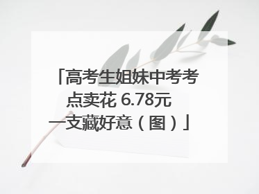 高考生姐妹中考考点卖花 6.78元一支藏好意（图）