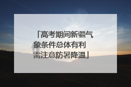 高考期间新疆气象条件总体有利 需注意防暑降温