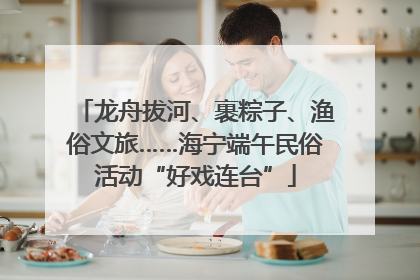 龙舟拔河、裹粽子、渔俗文旅……海宁端午民俗活动“好戏连台”