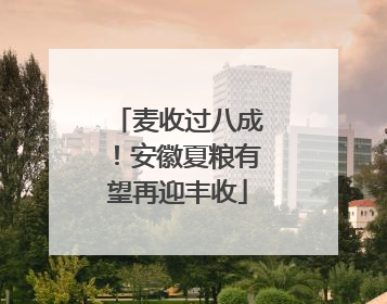 麦收过八成！安徽夏粮有望再迎丰收