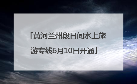 黄河兰州段日间水上旅游专线6月10日开通