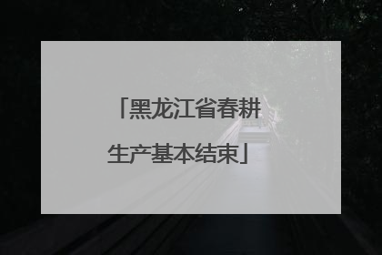 黑龙江省春耕生产基本结束