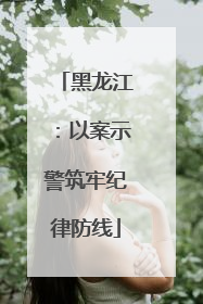 黑龙江：以案示警筑牢纪律防线