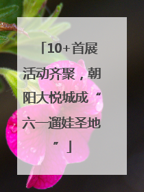 10+首展活动齐聚，朝阳大悦城成“六一遛娃圣地”