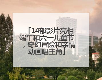 14部影片亮相端午和六一儿童节，奇幻冒险和亲情动画唱主角