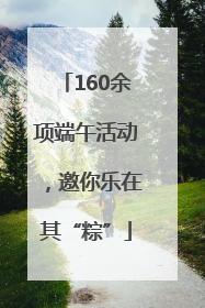 160余项端午活动，邀你乐在其“粽”
