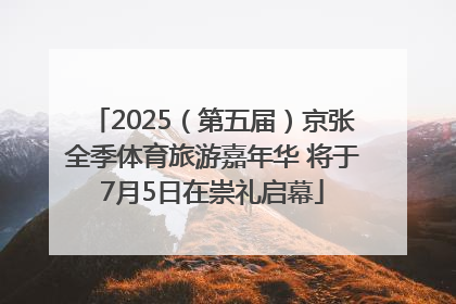 2025（第五届）京张全季体育旅游嘉年华 将于7月5日在崇礼启幕