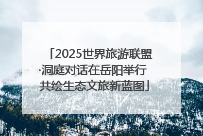 2025世界旅游联盟·洞庭对话在岳阳举行 共绘生态文旅新蓝图