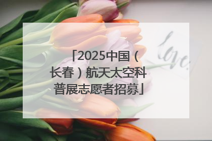 2025中国（长春）航天太空科普展志愿者招募