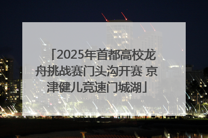 2025年首都高校龙舟挑战赛门头沟开赛 京津健儿竞速门城湖
